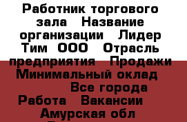 Работник торгового зала › Название организации ­ Лидер Тим, ООО › Отрасль предприятия ­ Продажи › Минимальный оклад ­ 15 000 - Все города Работа » Вакансии   . Амурская обл.,Белогорск г.